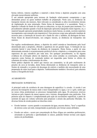 berma inferior, tratores espalham o material e desta forma o depósito progride com uma
elevação razoavelmente uniforme.
É um método apropriado para terrenos de fundação relativamente competentes e que
demandam pouco ou quase nenhum trabalho de preparação. Neste caso, as distâncias de
transporte iniciais são menores, fator relevante se considerado os altos investimentos iniciais
de implantação de uma mineração. Outra forma de lançamento é o ascendente. Neste o
depósito é alteado do fundo do vale para as cabeceiras, ou seja, de jusante para montante. É o
procedimento adotado quando o local de deposição apresenta topografia muito íngreme, ou, o
material lançado apresenta propriedades mecânicas muito baixas, ou ainda, ocorrem materiais
incompetentes cuja remoção seja impraticável. Este processo exige uma aplicação imediata de
recursos para a construção de acessos até o fundo do vale e, também, da drenagem da base.
Nesta foram de desenvolvimento, nos estágios iniciais, as distâncias de transportes são
maiores.
Em regiões moderadamente planas, o depósito de estéril estende-se lateralmente pelo local
denominado para o propósito, obtendo a aparência de um grande leque. A limitação de sua
extensão lateral é uma função da distância de transporte. Desta forma, a partir de uma
determinada extensão é economicamente preferível elevar o depósito e o transporte para cotas
superiores do que estendê-lo por toda área. Em qualquer procedimento, se há alguma
evidência de civilização abaixo do depósito, tais como estradas ou construções, medidas
especiais como bermas de contenção podem ser requeridas para limitar os efeitos do
rolamento de rochas e deslizamentos de solos.
Outro prático depósito de estéril que merece um comentário, se dá pelo enchimento de
porções da cava já lavradas, desta forma diminuindo as distâncias de transporte entre as
frentes de remoção e os pontos de descargas de estéreis e também não necessitando de uma
preparação de outro local para o depósito. Ambientalmente também é favorável, pois alteraria
menos a fisiográfia do local.
ACABAMENTO
DRENAGEM SUPERFICIAL
A principal razão da existência de uma drenagem de superfície é a erosão. A erosão é um
processo de transporte de massa onde o meio transportador é a água, o ar e o gelo, sendo que
no nosso clima predominam os processos transportados pela água. Os processos erosivos
iniciam-se pelo impacto da massa aquosa com o terreno, desagregando suas partículas. Esta
primeira ação de impacto é complementada pela ação do escoamento superficial, a partir do
acúmulo de água em volume suficiente para propiciar o arraste das partículas liberadas. As
diversas forma de erosão podem ser descritas como:
• Erosão laminar - acorre quando o escoamento da água, encosta abaixo, "lava" a superfície
do terreno como um todo, transportando as partículas sem formar canais definidos.
• Erosão em sulcos - ocorre por concentração do fluxo d'água em caminhos preferenciais,
arrastando as partículas e aprofundando os sulcos, podendo formar ravinas com alguns
metros de profundidade.
43
 