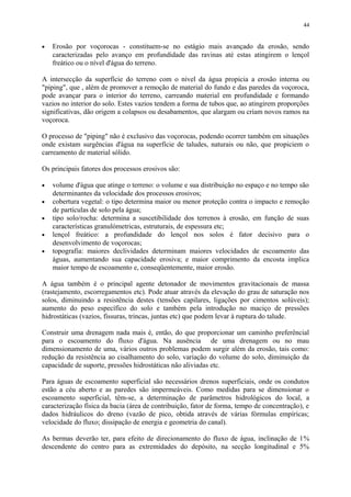 • Erosão por voçorocas - constituem-se no estágio mais avançado da erosão, sendo
caracterizadas pelo avanço em profundidade das ravinas até estas atingirem o lençol
freático ou o nível d'água do terreno.
A intersecção da superfície do terreno com o nível da água propicia a erosão interna ou
"piping", que , além de promover a remoção de material do fundo e das paredes da voçoroca,
pode avançar para o interior do terreno, carreando material em profundidade e formando
vazios no interior do solo. Estes vazios tendem a forma de tubos que, ao atingirem proporções
significativas, dão origem a colapsos ou desabamentos, que alargam ou criam novos ramos na
voçoroca.
O processo de "piping" não é exclusivo das voçorocas, podendo ocorrer também em situações
onde existam surgências d'água na superfície de taludes, naturais ou não, que propiciem o
carreamento de material sólido.
Os principais fatores dos processos erosivos são:
• volume d'água que atinge o terreno: o volume e sua distribuição no espaço e no tempo são
determinantes da velocidade dos processos erosivos;
• cobertura vegetal: o tipo determina maior ou menor proteção contra o impacto e remoção
de partículas de solo pela água;
• tipo solo/rocha: determina a suscetibilidade dos terrenos à erosão, em função de suas
características granulómetricas, estruturais, de espessura etc;
• lençol freático: a profundidade do lençol nos solos é fator decisivo para o
desenvolvimento de voçorocas;
• topografia: maiores declividades determinam maiores velocidades de escoamento das
águas, aumentando sua capacidade erosiva; e maior comprimento da encosta implica
maior tempo de escoamento e, conseqüentemente, maior erosão.
A água também é o principal agente detonador de movimentos gravitacionais de massa
(rastejamento, escorregamentos etc). Pode atuar através da elevação do grau de saturação nos
solos, diminuindo a resistência destes (tensões capilares, ligações por cimentos solúveis);
aumento do peso específico do solo e também pela introdução no maciço de pressões
hidrostáticas (vazios, fissuras, trincas, juntas etc) que podem levar à ruptura do talude.
Construir uma drenagem nada mais é, então, do que proporcionar um caminho preferêncial
para o escoamento do fluxo d'água. Na ausência de uma drenagem ou no mau
dimensionamento de uma, vários outros problemas podem surgir além da erosão, tais como:
redução da resistência ao cisalhamento do solo, variação do volume do solo, diminuição da
capacidade de suporte, pressões hidrostáticas não aliviadas etc.
Para águas de escoamento superficial são necessários drenos superficiais, onde os condutos
estão a céu aberto e as paredes são impermeáveis. Como medidas para se dimensionar o
escoamento superficial, têm-se, a determinação de parâmetros hidrológicos do local, a
caracterização física da bacia (área de contribuição, fator de forma, tempo de concentração), e
dados hidráulicos do dreno (vazão de pico, obtida através de várias fórmulas empíricas;
velocidade do fluxo; dissipação de energia e geometria do canal).
As bermas deverão ter, para efeito de direcionamento do fluxo de água, inclinação de 1%
descendente do centro para as extremidades do depósito, na secção longitudinal e 5%
44
 