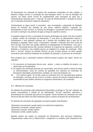 Os barramentos de contenção de rejeitos são usualmente construídos em dois estágios. o
primeiro estágio envolve a construção de uma barragem inicial. no caso de barragem de
rejeitos, um dique inicial servirá de compartimento para estocagem de água que é
frequentemente requerida para o “start-up” da usina de beneficiamento e retenção do rejeito
até a construção do primeiro estágio de alteamento.
Anteriormente ao dique inicial, é necessário uma investigação e preparação da fundação
através da remoção das camadas de solo fracas, material orgânico, vegetação etc.
Paralelamente a estes serviços, os sistemas de drenagem e escoamento devem ser executados
de modo a restringir o escoamento de água ao longo da superfície externa.
O segundo estágio envolve a construção do restante da barragem de rejeito. Esta fase constitui
o grande volume de construção do barramento. É uma parte do planejamento mineiro e
normalmente é uma operação contínua até o término das atividades para a qual ela foi
planejada e projetada. Deste modo, o barramento é alteado o suficiente para ficar acima do
nível do lago. Este fator tem grande influência no planejamento do barramento, visto que o
“lay-out” selecionado precisa não somente satisfazer às exigências de segurança, controle da
poluição e econômicas, mas também precisa ser adaptável ao estágio de construção. Além
disto o “lay-out” precisa ser bastante flexível, tal que revisões possam ser feitas quando
necessárias, para satisfazer mudanças nas condições de operação e ou processo de construção.
Para assegurar que a construção continue conforme projeto original, três etapas devem ser
seguidas:
I. Os executores do barramento devem estar atentos a todos os detalhes do projeto e as
razões para sua incorporação;
II. Os registros da construção precisam ser conservados. estes devem incluir a leitura de todas
as instrumentações, testes de controle da qualidade dos materiais de construção do
barramento (densidade, granulometria, umidade, etc.) taxas de produção, etc.;
III. Um sistema regular de revisão, anual ou semestral, deve ser executado pela empresa
de mineração. com base em tais reviews, revisões e ajustes do conceito original podem ser
recomendáveis para melhor satisfazer as exigências operacionais e de construção.
II.2 - Métodos de Construção
Os métodos de construção estão intimamente relacionados ao design ou “lay-out” adotado. em
muitas circunstâncias a seleção de um determinado “lay-out” particular, determina o
procedimento de construção que precisa ser seguido. Vários métodos de construção tem sido
desenvolvido para obter um ótimo tratamento para os rejeitos no projeto de um barramento.
Os métodos de construção são agrupados em quatro grandes classificações:
Alteamento convencional, usando estéreis ou material de empréstimo;
Alteamento à montante, usando rejeitos;
Alteamento à jusante, usando rejeitos;
Alteamento central, usando rejeitos.
Quando rejeitos são usados na construção de barramentos, dois processos hidráulicos
frequentemente usados são os hidrociclones e mangueiras ou canhões, para lançamento dos
56
 