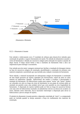 II.2.2 - Alteamento à Jusante
Este método e relativamente novo. É resultado de esforços para desenvolver métodos para
construção de grandes e seguros barramentos de rejeito. No método de alteamento à jusante a
crista do barramento é alteada em sucessivos estágios pela colocação de rejeitos à jusante do
dique inicial. O dique inicial forma a base à montante do barramento final e deve ser
impermeável para restringir o escoamento.
Este método provém maior vantagem estrutural por facilitar a instalação de drenagem interna
na base de sucessivos estágios de construção, possibilitando a construção da estrutura com
material competente e permitindo que seja incluída uma vedação à montante do barramento.
Neste método, o material incorporado em subsequentes estágios do barramento é constituído
de uma fração grosseira de rejeitos separados por hicrociclones, estéril da mina ou solos
naturais de empréstimo. Quando hidrociclones são usados o overflow é descarregado à
montante do barramento. Os hidrociclones usados para separar “areias” das “lamas”, podem
ser colocados em série ao longo da crista do barramento ou um grupo de ciclones pode ser
montado em paralelo como uma unidade móvel que corre paralelo ao eixo longitudinal do
barramento. A disposição de rejeitos também pode ser feita ao longo de sucessivas bermas
com uma série de hidrociclones montados em plataformas móveis ou através de cavaletes ou
torres. Durante certos intervalos, faz-se necessário interromper a disposição para elevar os
hidrociclones e prover estoque de rejeitos.
O método de alteamento à jusante permite a deposição controlada de “areia” e a compactação
pode ser incluída quando se deseja aumentar a força de cisalhamento dos materiais de
construção.
58
Bacia de
rejeitos
Dique inicial
1º Alteamento
2º Alteamento
grossos
Finos
3º Alteamento
Alteamento a Montante
 