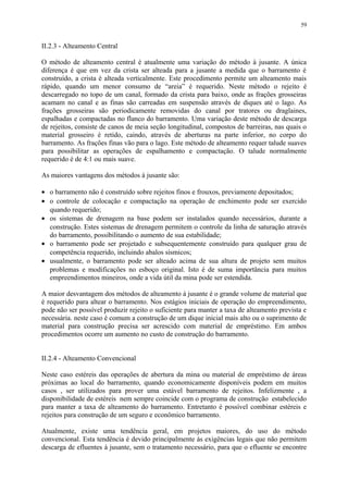 II.2.3 - Alteamento Central
O método de alteamento central é atualmente uma variação do método à jusante. A única
diferença é que em vez da crista ser alteada para a jusante a medida que o barramento é
construído, a crista é alteada verticalmente. Este procedimento permite um alteamento mais
rápido, quando um menor consumo de “areia” é requerido. Neste método o rejeito é
descarregado no topo de um canal, formado da crista para baixo, onde as frações grosseiras
acamam no canal e as finas são carreadas em suspensão através de diques até o lago. As
frações grosseiras são periodicamente removidas do canal por tratores ou draglaines,
espalhadas e compactadas no flanco do barramento. Uma variação deste método de descarga
de rejeitos, consiste de canos de meia seção longitudinal, compostos de barreiras, nas quais o
material grosseiro é retido, caindo, através de aberturas na parte inferior, no corpo do
barramento. As frações finas vão para o lago. Este método de alteamento requer talude suaves
para possibilitar as operações de espalhamento e compactação. O talude normalmente
requerido é de 4:1 ou mais suave.
As maiores vantagens dos métodos à jusante são:
• o barramento não é construído sobre rejeitos finos e frouxos, previamente depositados;
• o controle de colocação e compactação na operação de enchimento pode ser exercido
quando requerido;
• os sistemas de drenagem na base podem ser instalados quando necessários, durante a
construção. Estes sistemas de drenagem permitem o controle da linha de saturação através
do barramento, possibilitando o aumento de sua estabilidade;
• o barramento pode ser projetado e subsequentemente construído para qualquer grau de
competência requerido, incluindo abalos sísmicos;
• usualmente, o barramento pode ser alteado acima de sua altura de projeto sem muitos
problemas e modificações no esboço original. Isto é de suma importância para muitos
empreendimentos mineiros, onde a vida útil da mina pode ser estendida.
A maior desvantagem dos métodos de alteamento à jusante é o grande volume de material que
é requerido para altear o barramento. Nos estágios iniciais de operação do empreendimento,
pode não ser possível produzir rejeito o suficiente para manter a taxa de alteamento prevista e
necessária. neste caso é comum a construção de um dique inicial mais alto ou o suprimento de
material para construção precisa ser acrescido com material de empréstimo. Em ambos
procedimentos ocorre um aumento no custo de construção do barramento.
II.2.4 - Alteamento Convencional
Neste caso estéreis das operações de abertura da mina ou material de empréstimo de áreas
próximas ao local do barramento, quando economicamente disponíveis podem em muitos
casos , ser utilizados para prover uma estável barramento de rejeitos. Infelizmente , a
disponibilidade de estéreis nem sempre coincide com o programa de construção estabelecido
para manter a taxa de alteamento do barramento. Entretanto é possível combinar estéreis e
rejeitos para construção de um seguro e econômico barramento.
Atualmente, existe uma tendência geral, em projetos maiores, do uso do método
convencional. Esta tendência é devido principalmente às exigências legais que não permitem
descarga de efluentes à jusante, sem o tratamento necessário, para que o efluente se encontre
59
 
