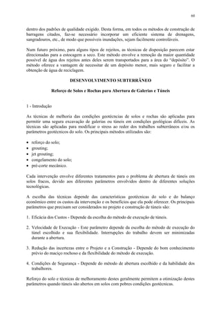 dentro dos padrões de qualidade exigido. Desta forma, em todos os métodos de construção de
barragens citados, faz-se necessário incorporar um eficiente sistema de drenagens,
sangradouros, etc., de modo que possíveis inundações, sejam facilmente controláveis.
Num futuro próximo, para alguns tipos de rejeitos, as técnicas de disposição parecem estar
direcionadas para a estocagem a seco. Este método envolve a remoção da maior quantidade
possível de água dos rejeitos antes deles serem transportados para a área do “depósito”. O
método oferece a vantagem de necessitar de um depósito menor, mais seguro e facilitar a
obtenção de água de reciclagem.
DESENVOLVIMENTO SUBTERRÂNEO
Reforço de Solos e Rochas para Abertura de Galerias e Túneis
1 - Introdução
As técnicas de melhoria das condições geotécncias de solos e rochas são aplicadas para
permitir uma segura excavação de galerias ou túneis em condições geológicas difíceis. As
técnicas são aplicadas para modificar o stress ao redor dos trabalhos subterrâneos e/ou os
parâmetros geotécnicos do solo. Os principais métodos utilizados são:
• reforço do solo;
• grouting;
• jet grouting;
• congelamento do solo;
• pré-corte mecânico.
Cada intervenção envolve diferentes tratamentos para o problema de abertura de túneis em
solos fracos, devido aos diferentes parâmetros envolvidos dentro de diferentes soluções
tecnológicas.
A escolha das técnicas depende das características geotécnicas do solo e do balanço
econômico entre os custos da intervenção e os benefícios que ela pode oferecer. Os principais
parâmetros que precisam ser considerados no projeto e construção de túneis são:
1. Eficácia dos Custos - Depende da escolha do método de execução de túneis.
2. Velocidade de Execução - Este parâmetro depende da escolha do método de execução do
túnel escolhido e sua flexibilidade. Interrupções do trabalho devem ser minimizadas
durante a abertura.
3. Redução das incertezas entre o Projeto e a Construção - Depende do bom conhecimento
prévio do maciço rochoso e da flexibilidade do método de execução.
4. Condições de Segurança - Depende do método de abertura escolhido e da habilidade dos
trabalhores.
Reforço do solo e técnicas de melhoramento destes geralmente permitem a otimização destes
parâmetros quando túneis são abertos em solos com pobres condições geotécnicas.
60
 