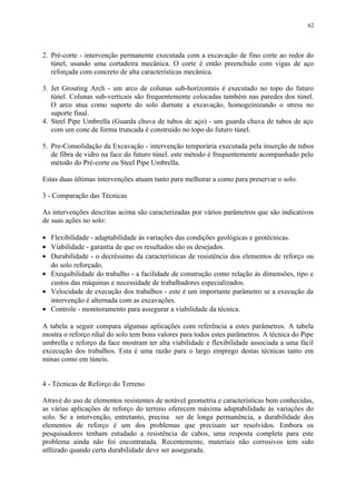 2. Pré-corte - intervenção permanente executada com a excavação de fino corte ao redor do
túnel, usando uma cortadeira mecânica. O corte é então preenchido com vigas de aço
reforçada com concreto de alta características mecânica.
3. Jet Grouting Arch - um arco de colunas sub-horizontais é executado no topo do futuro
túnel. Colunas sub-verticais são frequentemente colocadas também nas paredes dos túnel.
O arco atua como suporte do solo durnate a excavação, homogeinizando o stress no
suporte final.
4. Steel Pipe Umbrella (Guarda chuva de tubos de aço) - um guarda chuva de tubos de aço
com um cone de forma truncada é construído no topo do futuro túnel.
5. Pre-Consolidação da Excavação - intervenção temporária executada pela inserção de tubos
de fibra de vidro na face do futuro túnel. este método é frequentemente acompanhado pelo
método do Pré-corte ou Steel Pipe Umbrella.
Estas duas últimas intervenções atuam tanto para melhorar a como para preservar o solo.
3 - Comparação das Técnicas
As intervenções descritas acima são caracterizadas por vários parâmetros que são indicativos
de suas ações no solo:
• Flexibilidade - adaptabilidade às variações das condições geológicas e geotécnicas.
• Viabilidade - garantia de que os resultados são os desejados.
• Durabilidade - o decréssimo da características de resistência dos elementos de reforço ou
do solo reforçado.
• Exequibilidade do trabalho - a facilidade de construção como relação às dimensões, tipo e
custos das máquinas e necessidade de trabalhadores especializados.
• Velocidade de execução dos trabalhos - este é um importante parâmetro se a execução da
intervenção é alternada com as excavações.
• Controle - monitoramento para assegurar a viabilidade da técnica.
A tabela a seguir compara algumas aplicações com referência a estes parâmetros. A tabela
mostra o reforço rdial do solo tem bons valores para todos estes parâmetros. A técnica do Pipe
umbrella e reforço da face mostram ter alta viabilidade e flexibilidade associada a uma fácil
excecução dos trabalhos. Esta é uma razão para o largo emprego destas técnicas tanto em
minas como em túneis.
4 - Técnicas de Reforço do Terreno
Atravé do uso de elementos resistentes de notável geometria e características bem conhecidas,
as várias aplicações de reforço do terreno oferecem máxima adaptabilidade às variações do
solo. Se a intervenção, entretanto, precisa ser de longa permanência, a durabilidade dos
elementos de reforço é um dos problemas que precisam ser resolvidos. Embora os
pesquisadores tenham estudado a resistência de cabos, uma resposta completa para este
problema ainda não foi encontratada. Recentemente, materiais não corrosivos tem sido
utllizado quando certa durabilidade deve ser assegurada.
62
 