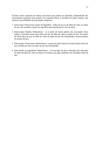 Existem vários esquemas de reforço do terreno que podem ser utilizados, denpendendo das
necessidades estruturais dos projeto. Um esquema básico é dividido em quatro grupos, que
incluem a possibilidade de associações recíprocas:
1. Intervenção Transversal à partir da Superfície - tubos de aço ou de fibra de vidro ou cabos
de aço, são inseridos à partir da superfície tranversalmente ao eixo do túnel.
2. Intervenções Radiais Subterrâneas - a) à partir de tunéis pilotos são executados furos
radiais e inseridos nestes furos tubos de aço, de fibra de vidro ou cabos de aço. b) à partir
do túnel tubos de aço, de fibra de vidro ou cabos de aço são introduzidos, sucessivamente
ao avanço da face.
3. Intervenções Transversais Subterrâneas - à partir de túneis laterais ou túneis piloto tubos de
aço, de fibra de vidro ou cabos de aço são introduzidos.
4. Intervenções Longitudinais Subterrâneas - a) excavação da face reforçada pela introução
de tubos de fibra de vidro ou barras. b) reforço com pipe umbrella, são utilizados tubos de
aço.
63
 