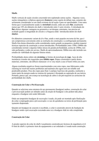 Shafts
Shafts verticais de seção circular concretado tem suplantado outras seções. Algumas vezes,
seções retangulares e elípticas aparecem (features) como sujeito de debate mas, somente são
seriamente considerados se um shaft existente de tal seção é para ser aprofundado. Uma outra
forma que é ocasionalmente usada é a stretched circular, onde um curto flat, usualmente
menor que 10% do diâmetro do shaft, é introduzido entre 2 semi círculos. A introdução do
flat oferece algumas vantagens na geometria e set designa, entretanto, isto precisa ser
avaliado quanto à integridade do círculo e a fraquesa então introduzida dentro do shaft
shutter.
Os diâmetros comumente variam de (6 a 9)m, sendo o mais popular em torno de 8m, que é
um compromisso conveniente entre as restrições de construção e a confirguração permanente.
Shafts fora destas dimensões serão considerados muito grande ou pequenos e podem requerer
técnicas especiais de construção a serem introduzidas. Profundidades entre 1500 e 2000m são
consideradas normal e algumas linhas únicas de grande profundidade, acima de 2500m, tem
sido perfurados e estão em serviço. Shafts de aproximadamente 3000m tem sido incluído nos
estudos de viabilidade de algumas futuras minas.
Profundidades desta ordem são straining os limites da tecnologia de rope. Aços de alta
insistência à tensão são requeridos para kibble ropes. Ropes construídos à partir destes
materiais, entretanto, são difíceis manusear e it is very much a case of learn while you earn.
Alguns resultados negativos foram experimentados com estes ropes, mas fabricantes estão
claiming ter resolvido muitos problemas and maintain eles agora tem um reliable and
predictable produto. Peso dos ropes para final. Load/pay load taxa são grandes, realmente a
maior parte da energia usada no sistema de içamento é dissipada na superação de sua inércia.
Portanto, parece que, um avanço na tecnologia de cabos é um pré-requisito ao acréscimo da
profundidade dos shafts.
Construção do Colar e Pré-Escavação
Quando se seleciona uma estrutura de aço permanente (headgear) ambos, construção do colar
e pré-escavação podem ser afetados antes da ereção do headgear e eles podem take place
enquanto o headgear está sendo fabricado.
Onde um temporário headgear de escavação é usado, ele pode ser montado após finalização
do colar e empregado para a pré-escavação e o uso de quindastes ou torres de perfuração para
içamento dispensado.
Quando um headgear de concreto é escolhido, o colar é construído através da fundação do
headgear sendo a pré-escavação executada uma vez a headgear slide ter sido completada.
Construção do Colar
A porção superior do colar do shaft é usualmente construída por técnicas de engenharia civil.
O shut do shaft é o primeiro item do equipamento a ser ordenado e é usado nesta construção.
66
 