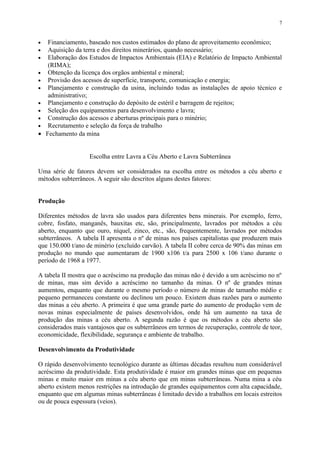 • Financiamento, baseado nos custos estimados do plano de aproveitamento econômico;
• Aquisição da terra e dos direitos minerários, quando necessário;
• Elaboração dos Estudos de Impactos Ambientais (EIA) e Relatório de Impacto Ambiental
(RIMA);
• Obtenção da licença dos orgãos ambiental e mineral;
• Provisão dos acessos de superfície, transporte, comunicação e energia;
• Planejamento e construção da usina, incluindo todas as instalações de apoio técnico e
administrativo;
• Planejamento e construção do depósito de estéril e barragem de rejeitos;
• Seleção dos equipamentos para desenvolvimento e lavra;
• Construção dos acessos e aberturas principais para o minério;
• Recrutamento e seleção da força de trabalho
• Fechamento da mina
Escolha entre Lavra a Céu Aberto e Lavra Subterrânea
Uma série de fatores devem ser considerados na escolha entre os métodos a céu aberto e
métodos subterrâneos. A seguir são descritos alguns destes fatores:
Produção
Diferentes métodos de lavra são usados para diferentes bens minerais. Por exemplo, ferro,
cobre, fosfato, manganês, bauxitas etc, são, principalmente, lavrados por métodos a céu
aberto, enquanto que ouro, níquel, zinco, etc., são, frequentemente, lavrados por métodos
subterrâneos. A tabela II apresenta o nº de minas nos países capitalistas que produzem mais
que 150.000 t/ano de minério (excluído carvão). A tabela II cobre cerca de 90% das minas em
produção no mundo que aumentaram de 1900 x106 t/a para 2500 x 106 t/ano durante o
período de 1968 a 1977.
A tabela II mostra que o acréscimo na produção das minas não é devido a um acréscimo no nº
de minas, mas sim devido a acréscimo no tamanho da minas. O nº de grandes minas
aumentou, enquanto que durante o mesmo período o número de minas de tamanho médio e
pequeno permaneceu constante ou declinou um pouco. Existem duas razões para o aumento
das minas a céu aberto. A primeira é que uma grande parte do aumento de produção vem de
novas minas especialmente de países desenvolvidos, onde há um aumento na taxa de
produção das minas a céu aberto. A segunda razão é que os métodos a céu aberto são
considerados mais vantajosos que os subterrâneos em termos de recuperação, controle de teor,
economicidade, flexibilidade, segurança e ambiente de trabalho.
Desenvolvimento da Produtividade
O rápido desenvolvimento tecnológico durante as últimas décadas resultou num considerável
acréscimo da produtividade. Esta produtividade é maior em grandes minas que em pequenas
minas e muito maior em minas a céu aberto que em minas subterrâneas. Numa mina a céu
aberto existem menos restrições na introdução de grandes equipamentos com alta capacidade,
enquanto que em algumas minas subterrâneas é limitado devido a trabalhos em locais estreitos
ou de pouca espessura (veios).
7
 