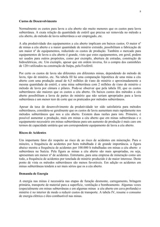 Custos de Desenvolvimento
Normalmente os custos para lavra a céu aberto são muito menores que os custos para lavra
subterrânea. A exata relação da quantidade de estéril que precisa ser removida no método a
céu aberto, do método de lavra subterrânea a ser empregado, etc.
A alta produtividade dos equipamentos a céu aberto implicam em baixos custos. O maior nº
de minas a céu aberto e a maior quantidade de minério extraído, possibilitam a fabricação de
um maior nº de equipamentos, reduzindo os custos de produção. Também o mercado para
equipamentos de lavra a céu aberto é grande, visto que estes equipamentos, em geral, podem
ser usados para outros propósitos, como por exemplo, abertura de estradas, construção de
hidroelétricas, etc. Um exemplo, apesar que em ordem inversa, foi a compra dos caminhões
de 120 t utilizados na construção de Itaípu, pela Fosfértil.
Por certo os custos de lavra são diferentes em diferentes minas, dependendo do método de
lavra, tipo de minério, etc. Na tabela III há uma comparação hipotética de uma mina a céu
aberto com uma produção anual de 6,5 milhões de t/ano de minério e aproximadamente a
mesma quantidade de estéril, e uma mina subterrânea com 2 milhões de t/ano de minério e
método de lavra por câmara e pilares. Pode-se observar que pela tabela III, que os custos
subterrâneos são maiores que os custos a céu aberto. Os baixos custos dos métodos a céu
aberto possibilitam a lavra de partes do minério que não seriam apropriados para a lavra
subterrânea e um menor teor de corte que os praticados por métodos subterrâneos.
Apesar da taxa de desenvolvimento da produtividade ter sido satisfatória para métodos
subterrâneos, considera-se geralmente que os custos de lavra aumentam mais rapidamente nos
métodos subterrâneos que nos a céu aberto. Existem duas razões para isto. Primeiro, é
possível aumentar a produção, mais em minas a céu aberto que em minas subterrâneas e o
equipamento necessário em minas subterrâneas para um aumento de produção é mais caro em
termos de capacidade unitária que um correspondente equipamento de lavra a céu aberto.
Riscos de Acidentes
Um importante fator diz respeito ao risco de ao risco de acidentes em mineração. Para o
mineiro, a frequência de acidentes por hora trabalhada é de grande importância. a figura
abaixo mostra a frequência de acidentes por 100.000 h trabalhadas em minas a céu aberto e
subterrânea na Suécia. Pela figura as minas a céu aberto são mais apropriadas, ou seja,
apresentam um menor nº de acidentes. Entretanto, para uma empresa de mineração como um
todo, a frequência de acidentes por tonelada de minério produzido é de maior interesse. Deste
ponto de vista os métodos subterrâneos são menos favoráveis. Em adição os acidentes em
minas subterrâneas tendem a ser mais sérios que os a céu aberto.
Demanda de Energia
A energia nas minas é necessária nas etapas de furação desmonte, carregamento, britagem
primária, transporte de material para a superfície, ventilação e bombeamento. Algumas vezes
(especialmente em minas subterrâneas e em algumas minas a céu aberto em cava profunda) o
minério é no interior de modo a reduzir custos de transporte. A tabela IV, resume o consumo
de energia elétrica e óleo combustível nas minas.
8
 