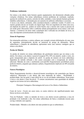 Problemas Ambientais
Em minas a céu aberto, tanto homens quanto equipamentos são diretamente afetadas pelas
variações climáticas. Em minas subterrâneas existem problemas de ventilação, explosão,
queima de combustíveis, poeira, emissão de rádio, umidade, e uma rejeição humana geral por
trabalhos subterrâneos. A demanda para um aumento do ambiente subterrâneo é crescente.
A lavra a céu aberto, entretanto, afeta consideravelmente o ambiente vizinho. O estéril e os
rejeitos gerados devem ser locados em algum lugar. Para um engenheiro de minas uma cava,
um depósito de estéril etc., podem ser muito bonito, mas o mesmo não é para as pessoas de
um modo geral. Discussões sobre o ambiente afetam principalmente novas minas e são mais
intensas e restritivas em áreas onde a população não é utilizada nas atividades de lavra, ou
seja, não depende economicamente da mineração.
Zonas de Segurança
Em minerações próximas a centros urbanos, por exemplo existem delimitações de uma zona
de segurança, principalmente devido ao potencial de perigo da detonações. Minas
subterrâneas, a despeito da subsidência, apresentam neste caso maiores vantagens que as
minas a céu aberto.
Perdas de Minério
As perdas de minério em minas subterrâneas são geralmente maiores que em minas a céu
aberto. Em minas a céu aberto é possível recuperar 90 a 95% do minério, sendo o resto, em
geral, transportado para o depósito de estéril. As perdas de minério em lavra subterrânea
dependem do método utilizado e dos custos associados com a recuperação do minério
adicional. Métodos de corte e enchimento (cut-and-fill) frequentemente possibilitam pouca
perda de minério, enquanto que câmaras e pilares, frequentemente implicam em 40% de perda
de minério.
Fatores Psicológicos
Muito frequentemente decisões e desenvolvimento tecnológicos são controlados por fatores
subjetivos. Minerações a céu aberto dão uma impressão de ordem , flexibilidade e
produtividade. Isto em geral, é mais difícil de se ver em atividades subterrâneas. Neste ponto
a lavra a céu aberto é mais favorável. É comum encontrarmos uma quantidade de atitudes
negativas em termos de lavra subterrânea.
Principais Vantagens e Desvantagens da Lavra a Céu Aberto e Subterrânea
Custo de Lavra - Exceto em casos raros, os custos relativos são significativamente mais
baixos na lavra a céu aberto.
Taxa de Produção - todos os métodos de lavra a céu aberto (exceto pedreiras), a taxa de
produção é de moderada a alta. Em minas subterrâneas de baixa a moderada (exceto para
caving e métodos sem suporte).
Produtividade - Métodos a céu aberto são mais produtivos que os subterrâneos.
9
 