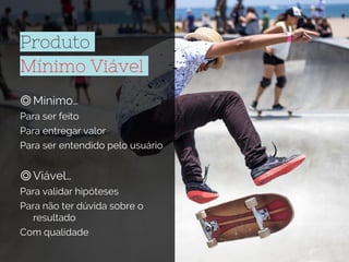 Produto
Mínimo Viável
◎Mínimo…
Para ser feito
Para entregar valor
Para ser entendido pelo usuário
◎Viável…
Para validar hipóteses
Para não ter dúvida sobre o
resultado
Com qualidade
 