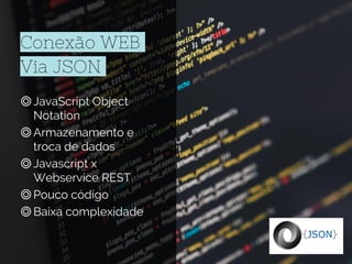 Conexão WEB
Via JSON
◎JavaScript Object
Notation
◎Armazenamento e
troca de dados
◎Javascript x
Webservice REST
◎Pouco código
◎Baixa complexidade
 