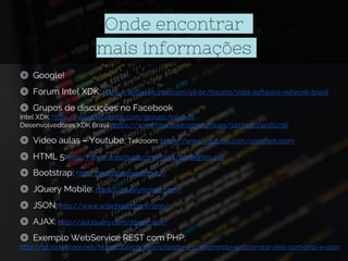 Onde encontrar
mais informações
◎ Google!
◎ Forum Intel XDK: https://software.intel.com/pt-br/forums/intel-software-network-brasil
◎ Grupos de discuções no Facebook
Intel XDK: https://www.facebook.com/groups/intelxdk
Desenvolvedores XDK Brasil: https://www.facebook.com/groups/1457491334561796
◎ Vídeo aulas – Youtube: Tekzoom: https://www.youtube.com/user/tekzoom
◎ HTML 5: http://www.w3schools.com/html/html5_intro.asp
◎ Bootstrap: http://getbootstrap.com.br/
◎ JQuery Mobile: https://jquerymobile.com/
◎ JSON: http://www.w3schools.com/json/
◎ AJAX: http://api.jquery.com/jquery.ajax/
◎ Exemplo WebService REST com PHP:
http://pt.slideshare.net/MarcioJuniorVieira/criando-e-consumindo-webservice-rest-com-php-e-json
 