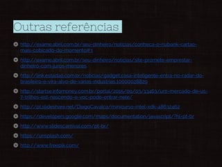 Outras referências
◎ http://exame.abril.com.br/seu-dinheiro/noticias/conheca-o-nubank-cartao-
mais-cobicado-do-momento#3
◎ http://exame.abril.com.br/seu-dinheiro/noticias/site-promete-emprestar-
dinheiro-com-juros-menores
◎ http://link.estadao.com.br/noticias/gadget,casa-inteligente-entra-no-radar-do-
brasileiro-e-vira-alvo-de-varias-industrias,10000028829
◎ http://startse.infomoney.com.br/portal/2015/09/03/13463/um-mercado-de-us-
7-trilhes-est-nascendo-e-voc-pode-entrar-nele/
◎ http://pt.slideshare.net/DiegoCavalca/minicurso-intel-xdk-48632462
◎ https://developers.google.com/maps/documentation/javascript/?hl=pt-br
◎ http://www.slidescarnival.com/pt-br/
◎ https://unsplash.com/
◎ http://www.freepik.com/
 