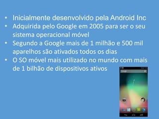 • Inicialmente desenvolvido pela Android Inc
• Adquirida pelo Google em 2005 para ser o seu
sistema operacional móvel
• Segundo a Google mais de 1 milhão e 500 mil
aparelhos são ativados todos os dias
• O SO móvel mais utilizado no mundo com mais
de 1 bilhão de dispositivos ativos
 