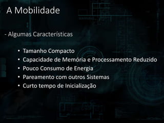 A Mobilidade
- Algumas Características
• Tamanho Compacto
• Capacidade de Memória e Processamento Reduzido
• Pouco Consumo de Energia
• Pareamento com outros Sistemas
• Curto tempo de Inicialização
 