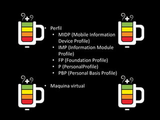 • Perfil
• MIDP (Mobile Information
Device Profile)
• IMP (Information Module
Profile)
• FP (Foundation Profile)
• P (PersonalProfile)
• PBP (Personal Basis Profile)
• Maquina virtual
 
