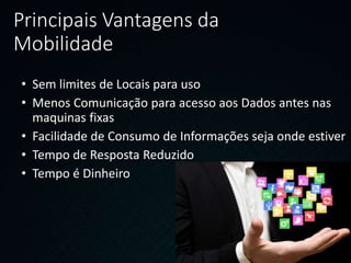 Principais Vantagens da
Mobilidade
• Sem limites de Locais para uso
• Menos Comunicação para acesso aos Dados antes nas
maquinas fixas
• Facilidade de Consumo de Informações seja onde estiver
• Tempo de Resposta Reduzido
• Tempo é Dinheiro
 