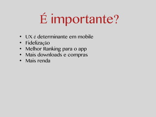 É importante? 
• UX é determinante em mobile 
• Fidelização 
• Melhor Ranking para o app 
• Mais downloads e compras 
• Mais renda 
 