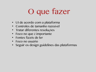 O que fazer 
• UI de acordo com a plataforma 
• Controles de tamanho razoável 
• Tratar diferentes resoluções 
• Foco no que é importante 
• Fontes fáceis de ler 
• Foco no usuário 
• Seguir os design guidelines das plataformas 
 