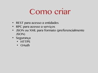 Como criar 
• REST para acesso a entidades 
• RPC para acesso a serviços 
• JSON ou XML para formato (preferencialmente 
JSON) 
• Segurança 
• HTTPS 
• OAuth 
 