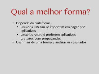 Qual a melhor forma? 
• Depende da plataforma 
• Usuários iOS não se importam em pagar por 
aplicativos 
• Usuários Android preferem aplicativos 
gratuítos com propagandas 
• Usar mais de uma forma e analisar os resultados 
 