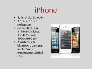 iPhone 
• 4, 4s, 5, 5c, 5s, 6, 6+ 
• 3.5, 4, 4.7 e 5.5 
polegadas 
• 640x960 (4, 4s), 
1136x640 (5,5s), 
1334x750 (6), 
1920x1080 (6+) 
• Assisted GPS, 
bluetooth, camera, 
acelerômetro, 
movimentos,digital 
(5s) 
 