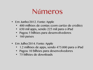 Números 
• Em Junho/2012. Fonte: Apple 
• 400 milhões de contas (com cartão de crédito) 
• 650 mil apps, sendo 225 mil par...