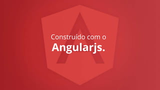 Construído com o
Angularjs.
 