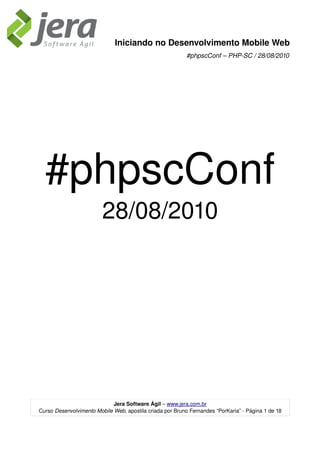 Iniciando no Desenvolvimento Mobile Web
                                                           #phpscConf – PHP­SC / 28/08/2010




  #phpscConf
                         28/08/2010




                             Jera Software Ágil – www.jera.com.br
Curso Desenvolvimento Mobile Web, apostila criada por Bruno Fernandes “PorKaria” ­ Página 1 de 18
 