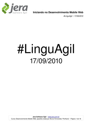 Iniciando no Desenvolvimento Mobile Web
                                                                        #LinguAgil  / 17/09/2010




        #LinguAgil
                         17/09/2010




                             Jera Software Ágil – www.jera.com.br
Curso Desenvolvimento Mobile Web, apostila criada por Bruno Fernandes “PorKaria” ­ Página 1 de 18
 
