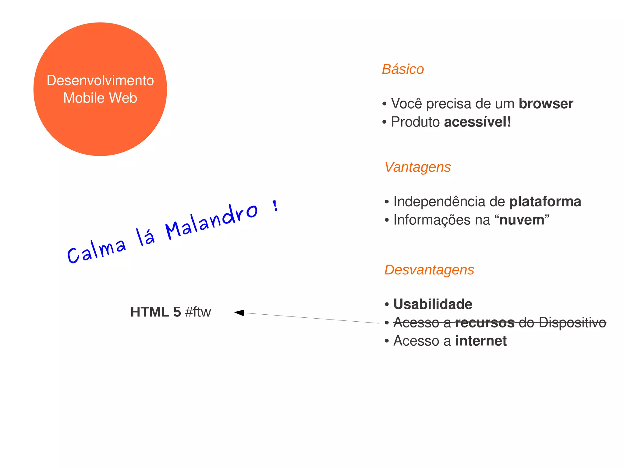 Básico
Desenvolvimento
  Mobile Web              ● Você precisa de um browser
                          ● Produto acessível!




                          Vantagens


                   ro !
                          ● Independência de plataforma
                  d
             alan
                          ● Informações na “nuvem”


        lá M
  Calma
                          Desvantagens

                          ● Usabilidade
           HTML 5 #ftw
                          ● Acesso a recursos do Dispositivo

                          ● Acesso a internet
 