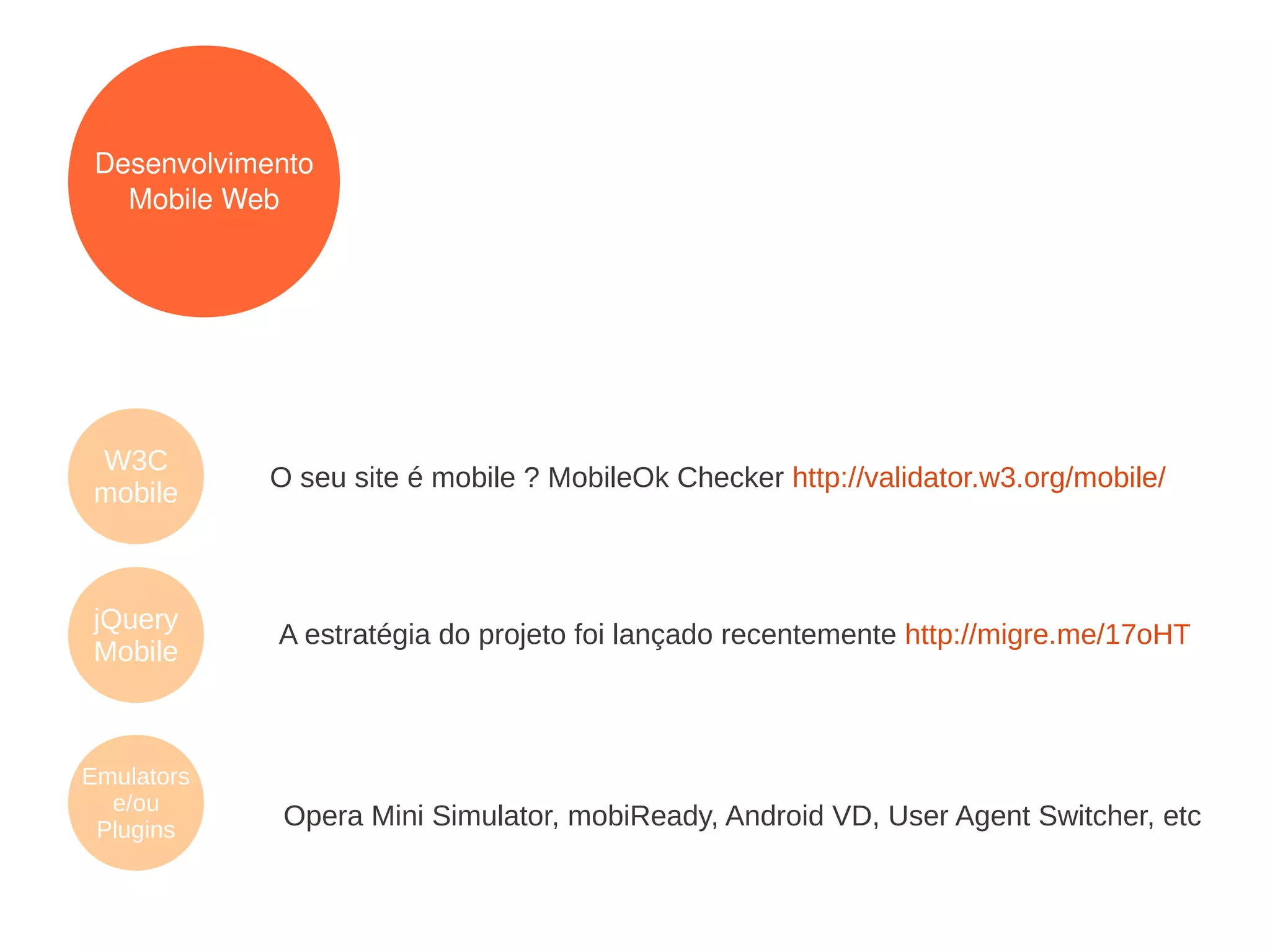 Desenvolvimento
   Mobile Web




W3C
            O seu site é mobile ? MobileOk Checker http://validator.w3.org/mobile/
mobile



jQuery
             A estratégia do projeto foi lançado recentemente http://migre.me/17oHT
Mobile



Emulators
  e/ou
 Plugins
             Opera Mini Simulator, mobiReady, Android VD, User Agent Switcher, etc
 