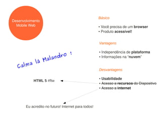 Básico
Desenvolvimento
  Mobile Web                                         ● Você precisa de um browser
                                                     ● Produto acessível!




                                                     Vantagens


                   ro !
                                                     ● Independência de plataforma
                  d
             alan
                                                     ● Informações na “nuvem”


        lá M
  Calma
                                                     Desvantagens

                                                     ● Usabilidade
           HTML 5 #ftw
                                                     ● Acesso a recursos do Dispositivo

                                                     ● Acesso a internet




       Eu acredito no futuro! Internet para todos!
 
