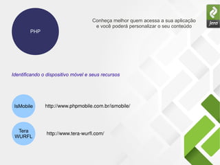 PHP
Conheça melhor quem acessa a sua aplicação
e você poderá personalizar o seu conteúdo
IsMobile
Tera
WURFL
Identificando o dispositivo móvel e seus recursos
http://www.phpmobile.com.br/ismobile/  
http://www.tera­wurfl.com/  
 