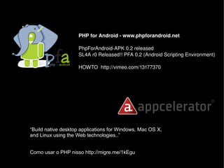 PHP for Android ­ www.phpforandroid.net 
PhpForAndroid­APK 0.2 released
SL4A r0 Released!! PFA 0.2 (Android Scripting Environment)
HOWTO  http://vimeo.com/13177370 
“Build native desktop applications for Windows, Mac OS X,
and Linux using the Web technologies..”
Como usar o PHP nisso http://migre.me/1kEgu
 