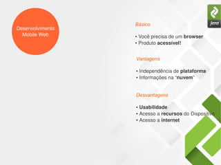 Desenvolvimento
Mobile Web ● Você precisa de um browser
● Produto acessível!
Básico
● Independência de plataforma
● Informações na “nuvem”
Vantagens
● Usabilidade
● Acesso a recursos do Dispositivo
● Acesso a internet
Desvantagens
 