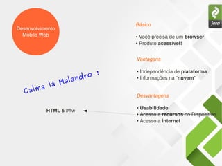 Desenvolvimento
Mobile Web ● Você precisa de um browser
● Produto acessível!
Básico
● Independência de plataforma
● Informações na “nuvem”
Vantagens
● Usabilidade
● Acesso a recursos do Dispositivo
● Acesso a internet
Desvantagens
Calma lá Malandro !
HTML 5 #ftw
 