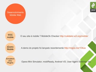 Desenvolvimento
Mobile Web
W3C
mobile
O seu site é mobile ? MobileOk Checker http://validator.w3.org/mobile/
jQuery
Mobile
A demo do projeto foi lançado recentemente http://migre.me/1Okax
Emulators
e/ou
Plugins
Opera Mini Simulator, mobiReady, Android VD, User Agent Switcher, etc
 