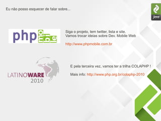 Eu não posso esquecer de falar sobre...
Siga o projeto, tem twitter, lista e site.
Vamos trocar ideias sobre Dev. Mobile Web
http://www.phpmobile.com.br
E pela terceira vez, vamos ter a trilha COLAPHP !
Mais info: http://www.php.org.br/colaphp-2010
 