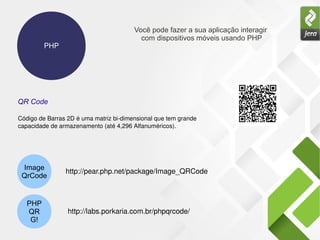 PHP
Você pode fazer a sua aplicação interagir
com dispositivos móveis usando PHP
Image
QrCode
PHP
QR
G!
QR Code
Código de Barras 2D é uma matriz bi­dimensional que tem grande 
capacidade de armazenamento (até 4,296 Alfanuméricos).
http://pear.php.net/package/Image_QRCode  
http://labs.porkaria.com.br/phpqrcode/ 
 