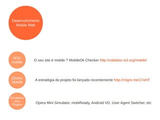 Desenvolvimento
   Mobile Web




W3C
            O seu site é mobile ? MobileOk Checker http://validator.w3.org/mobile/
mobile



jQuery
             A estratégia do projeto foi lançado recentemente http://migre.me/17oHT
Mobile



Emulators
  e/ou
 Plugins
             Opera Mini Simulator, mobiReady, Android VD, User Agent Switcher, etc
 