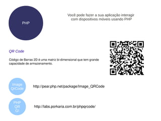Você pode fazer a sua aplicação interagir
                                          com dispositivos móveis usando PHP
         PHP




QR Code

Código de Barras 2D é uma matriz bi­dimensional que tem grande 
capacidade de armazenamento.




 Image
                http://pear.php.net/package/Image_QRCode  
 QrCode


   PHP
   QR            http://labs.porkaria.com.br/phpqrcode/ 
    G!
 
