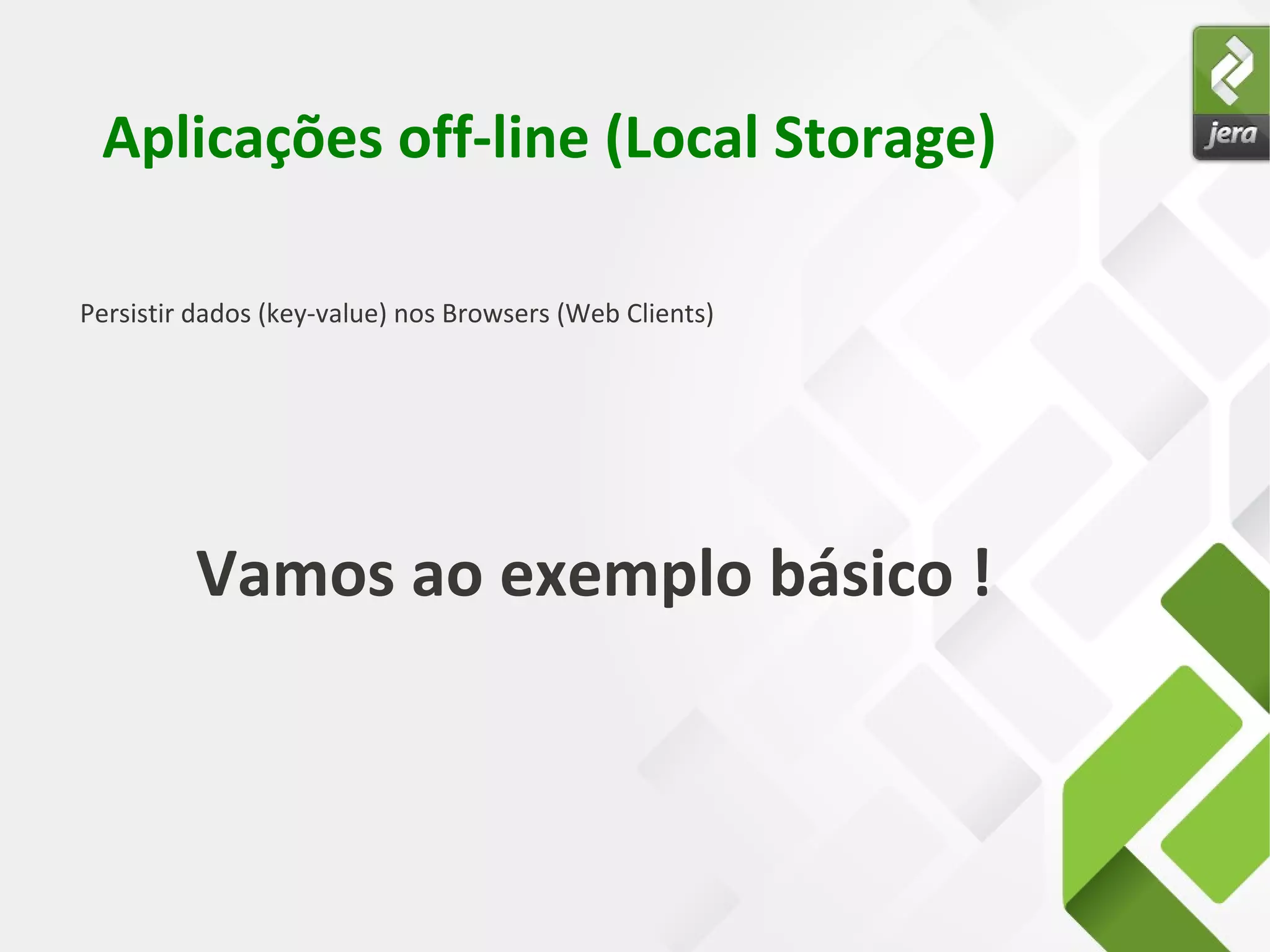 Persistir dados (key-value) nos Browsers (Web Clients)
Aplicações off-line (Local Storage)
Vamos ao exemplo básico !
 
