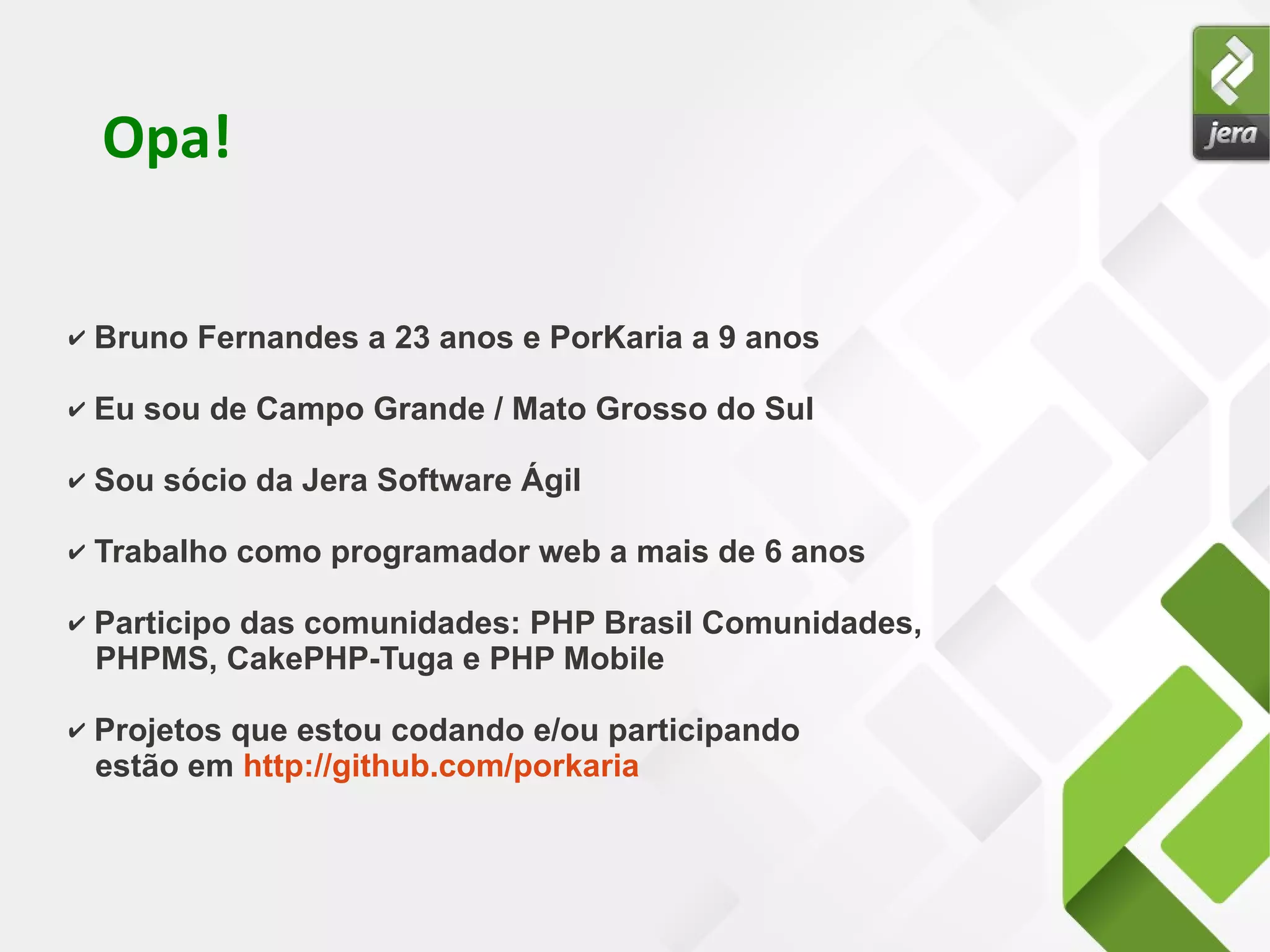 Opa!
✔ Bruno Fernandes a 23 anos e PorKaria a 9 anos
✔ Eu sou de Campo Grande / Mato Grosso do Sul
✔ Sou sócio da Jera Software Ágil
✔ Trabalho como programador web a mais de 6 anos
✔ Participo das comunidades: PHP Brasil Comunidades,
PHPMS, CakePHP-Tuga e PHP Mobile
✔ Projetos que estou codando e/ou participando
estão em http://github.com/porkaria
 