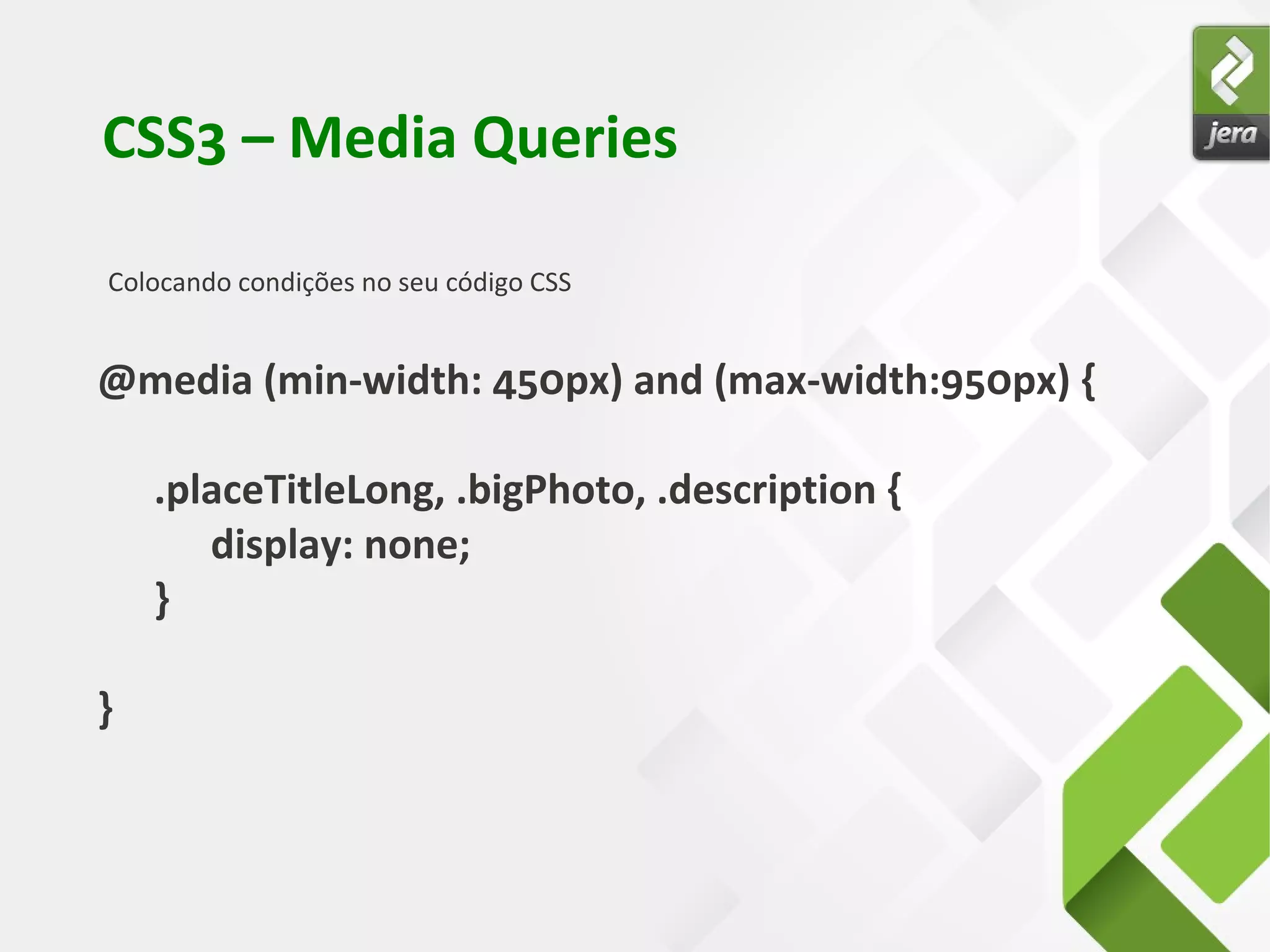 CSS3 – Media Queries
Colocando condições no seu código CSS
@media (min-width: 450px) and (max-width:950px) {
.placeTitleLong, .bigPhoto, .description {
display: none;
}
}
 