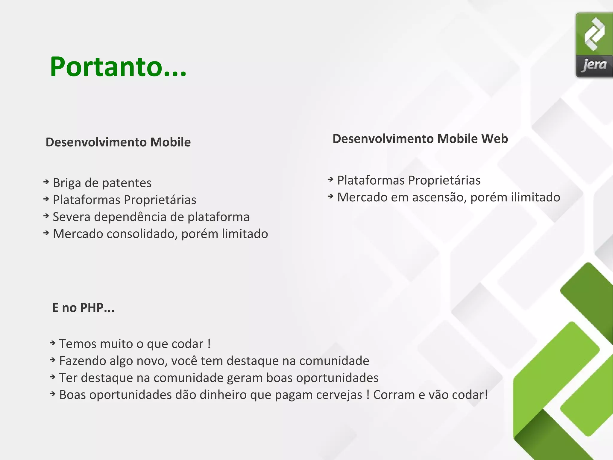 Desenvolvimento Mobile
Portanto...
Desenvolvimento Mobile Web
➔ Briga de patentes
➔ Plataformas Proprietárias
➔ Severa dependência de plataforma
➔ Mercado consolidado, porém limitado
➔ Plataformas Proprietárias
➔ Mercado em ascensão, porém ilimitado
E no PHP...
➔ Temos muito o que codar !
➔ Fazendo algo novo, você tem destaque na comunidade
➔ Ter destaque na comunidade geram boas oportunidades
➔ Boas oportunidades dão dinheiro que pagam cervejas ! Corram e vão codar!
 