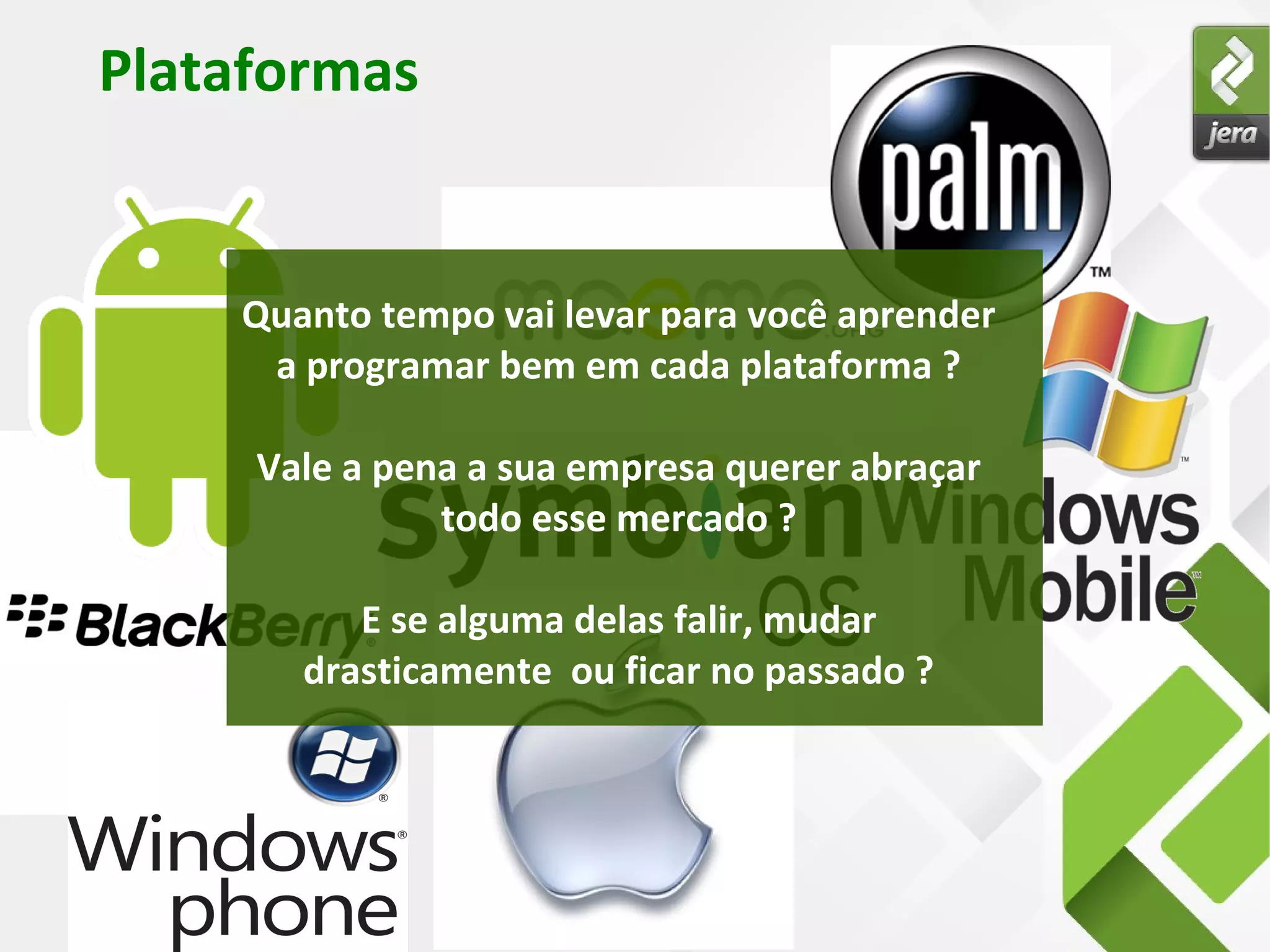 Plataformas
Quanto tempo vai levar para você aprender
a programar bem em cada plataforma ?
Vale a pena a sua empresa querer abraçar
todo esse mercado ?
E se alguma delas falir, mudar
drasticamente ou ficar no passado ?
 
