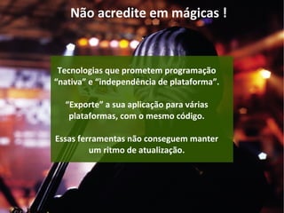 Não acredite em mágicas !
Tecnologias que prometem programação
“nativa” e “independência de plataforma”.
“Exporte” a sua aplicação para várias
plataformas, com o mesmo código.
Essas ferramentas não conseguem manter
um ritmo de atualização.
 