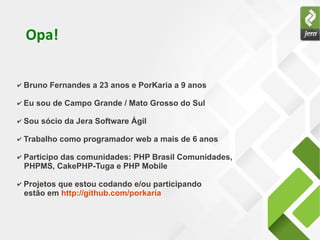 Opa!
✔ Bruno Fernandes a 23 anos e PorKaria a 9 anos
✔ Eu sou de Campo Grande / Mato Grosso do Sul
✔ Sou sócio da Jera Software Ágil
✔ Trabalho como programador web a mais de 6 anos
✔ Participo das comunidades: PHP Brasil Comunidades,
PHPMS, CakePHP-Tuga e PHP Mobile
✔ Projetos que estou codando e/ou participando
estão em http://github.com/porkaria
 