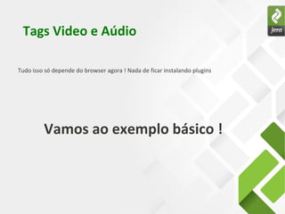 Tags Video e Aúdio
Vamos ao exemplo básico !
Tudo isso só depende do browser agora ! Nada de ficar instalando plugins
 