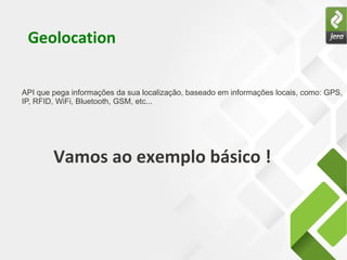 API que pega informações da sua localização, baseado em informações locais, como: GPS,
IP, RFID, WiFi, Bluetooth, GSM, etc...
Geolocation
Vamos ao exemplo básico !
 